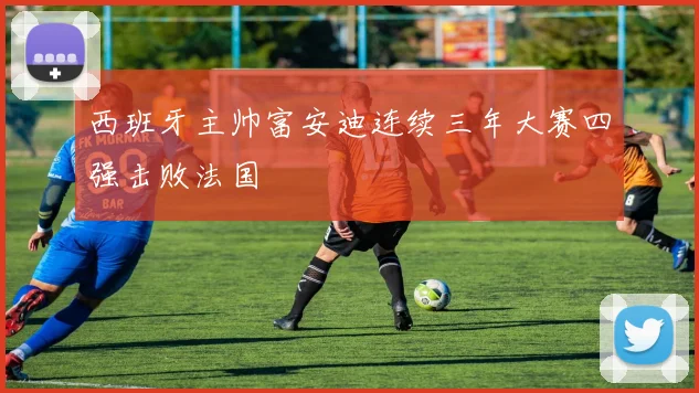 西班牙主帅富安迪连续三年大赛四强击败法国