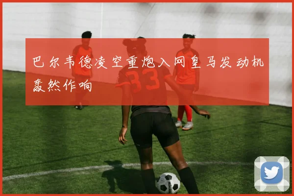 巴尔韦德凌空重炮入网皇马发动机轰然作响