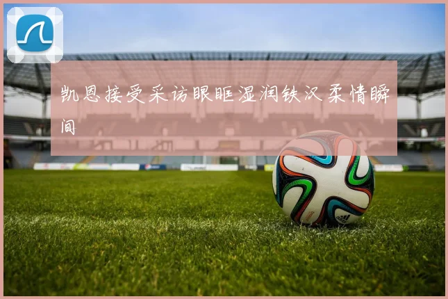 凯恩接受采访眼眶湿润铁汉柔情瞬间